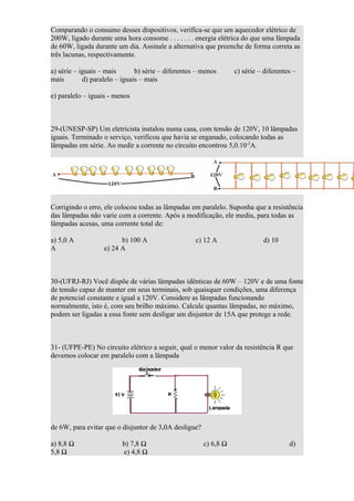 Comparando o consumo desses dispositivos, verifica-se que um aquecedor elétrico de
200W, ligado durante uma hora consome . . . . . . . energia elétrica do que uma lâmpada
de 60W, ligada durante um dia. Assinale a alternativa que preenche de forma correta as
três lacunas, respectivamente.

a) série – iguais – mais       b) série – diferentes – menos      c) série – diferentes –
mais        d) paralelo – iguais – mais

e) paralelo – iguais - menos



29-(UNESP-SP) Um eletricista instalou numa casa, com tensão de 120V, 10 lâmpadas
iguais. Terminado o serviço, verificou que havia se enganado, colocando todas as
lâmpadas em série. Ao medir a corrente no circuito encontrou 5,0.10-2A.




Corrigindo o erro, ele colocou todas as lâmpadas em paralelo. Suponha que a resistência
das lâmpadas não varie com a corrente. Após a modificação, ele mediu, para todas as
lâmpadas acesas, uma corrente total de:

a) 5,0 A                 b) 100 A                   c) 12 A                 d) 10
A                  e) 24 A



30-(UFRJ-RJ) Você dispõe de várias lâmpadas idênticas de 60W – 120V e de uma fonte
de tensão capaz de manter em seus terminais, sob quaisquer condições, uma diferença
de potencial constante e igual a 120V. Considere as lâmpadas funcionando
normalmente, isto é, com seu brilho máximo. Calcule quantas lâmpadas, no máximo,
podem ser ligadas a essa fonte sem desligar um disjuntor de 15A que protege a rede.



31- (UFPE-PE) No circuito elétrico a seguir, qual o menor valor da resistência R que
devemos colocar em paralelo com a lâmpada




de 6W, para evitar que o disjuntor de 3,0A desligue?

a) 8,8 Ω                 b) 7,8 Ω                      c) 6,8 Ω                       d)
5,8 Ω                    e) 4,8 Ω
 