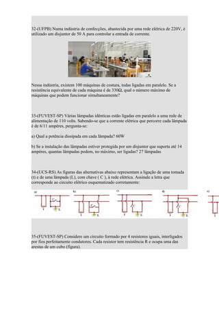 32-(UFPB) Numa indústria de confecções, abastecida por uma rede elétrica de 220V, é
utilizado um disjuntor de 50 A para controlar a entrada de corrente.




Nessa indústria, existem 100 máquinas de costura, todas ligadas em paralelo. Se a
resistência equivalente de cada máquina é de 330Ω, qual o número máximo de
máquinas que podem funcionar simultaneamente?



33-(FUVEST-SP) Várias lâmpadas idênticas estão ligadas em paralelo a uma rede de
alimentação de 110 volts. Sabendo-se que a corrente elétrica que percorre cada lâmpada
é de 6/11 ampères, pergunta-se:

a) Qual a potência dissipada em cada lâmpada? 60W

b) Se a instalação das lâmpadas estiver protegida por um disjuntor que suporta até 14
ampères, quantas lâmpadas podem, no máximo, ser ligadas? 27 lâmpadas



34-(UCS-RS) As figuras das alternativas abaixo representam a ligação de uma tomada
(t) e de uma lâmpada (L), com chave ( C ), à rede elétrica. Assinale a letra que
corresponde ao circuito elétrico esquematizado corretamente:




35-(FUVEST-SP) Considere um circuito formado por 4 resistores iguais, interligados
por fios perfeitamente condutores. Cada resistor tem resistência R e ocupa uma das
arestas de um cubo (figura).
 