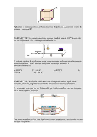 Aplicando-se entre os pontos A e B uma diferença de potencial U, qual será o valor da
corrente i entre A e B?



36-(FUVEST-SP) Um circuito doméstico simples, ligado à rede de 110 V é protegido
por um disjuntor de 15 A, está esquematizado abaixo.




A potência máxima de um ferro de passar roupa que pode ser ligado, simultaneamente,
a uma lâmpada de 150 W, sem que o disjuntor interrompa o circuito, é
aproximadamente de:

a) 1100 W              b) 1500 W                   c) 1650 W                     d)
2250 W                    e) 2500 W



37-(FUVEST-SP) No circuito elétrico residencial esquematizado a seguir, estão
indicadas, em watts, as potências dissipadas pelos seus diversos equipamentos.

O circuito está protegido por um disjuntor D, que desliga quando a corrente ultrapassa
30 A, interrompendo o circuito.




Que outros aparelhos podem estar ligados ao mesmo tempo que o chuveiro elétrico sem
desligar o disjuntor?
 