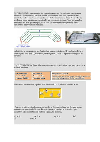 38-(UESC-SC) Os carros atuais são equipados com um vidro térmico traseiro para
eliminar o embaçamento em dias úmidos ou chuvosos. Para isso, tiras resistivas
instaladas na face interna do vidro são conectadas ao sistema elétrico do veículo, de
modo que possa transformar energia elétrica em energia térmica. Num dos veículos
fabricados no país, por exemplo, essas tiras (resistores) são arranjadas de forma
semelhante à representada na figura.




Admitindo-se que cada um dos fios tenha a mesma resistência, R, e submetendo-se a
associação a uma ddp, U, determine, em função de U e de R, a potência dissipada no
circuito.



39-(FUVEST-SP) São fornecidos os seguintes aparelhos elétricos com seus respectivos
valores nominais




Na cozinha de uma casa, ligada à rede elétrica de 110V, há duas tomadas A e B.




 Deseja- se utilizar, simultaneamente, um forno de microondas e um ferro de passar,
com as características indicadas. Para que isso seja possível, é necessário que o
disjuntor (D) dessa instalação elétrica, seja de, no mínimo,

a) 10 A                 b) 15 A                   c) 20 A                d) 25
A                  e) 30 A
 