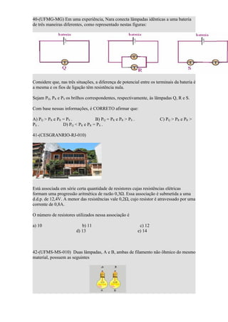 40-(UFMG-MG) Em uma experiência, Nara conecta lâmpadas idênticas a uma bateria
de três maneiras diferentes, como representado nestas figuras:




Considere que, nas três situações, a diferença de potencial entre os terminais da bateria é
a mesma e os fios de ligação têm resistência nula.

Sejam PQ, PR e PS os brilhos correspondentes, respectivamente, às lâmpadas Q, R e S.

Com base nessas informações, é CORRETO afirmar que:

A) PQ > PR e PR = PS .           B) PQ = PR e PR > PS .                C) PQ > PR e PR >
PS .            D) PQ < PR e PR = PS .

41-(CESGRANRIO-RJ-010)




Está associada em série certa quantidade de resistores cujas resistências elétricas
formam uma progressão aritmética de razão 0,3Ω. Essa associação é submetida a uma
d.d.p. de 12,4V. A menor das resistências vale 0,2Ω, cujo resistor é atravessado por uma
corrente de 0,8A.

O número de resistores utilizados nessa associação é

a) 10                      b) 11                           c) 12
                        d) 13                             e) 14



42-(UFMS-MS-010) Duas lâmpadas, A e B, ambas de filamento não ôhmico do mesmo
material, possuem as seguintes
 
