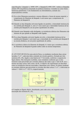 especificações: Lâmpada A, 100W/120V, e lâmpada B, 40W/120V. Ambas as lâmpadas
emitem 30% da potência consumida em potência luminosa. Considere-as como fontes
luminosas puntiformes. Com fundamentos na eletrodinâmica, assinale a(s)
proposição(ões) corretas.

01) Se os dois filamentos possuírem o mesmo diâmetro e forem do mesmo material, o
   comprimento do filamento da lâmpada A será menor que o comprimento do
   filamento da lâmpada B.

02) Quando as duas lâmpadas estiverem ligadas em paralelo, a intensidade luminosa da
   luz emitida pela lâmpada A, será 2,5 vezes maior que a intensidade luminosa da luz
   emitida pela lâmpada B, em um ponto equidistante de ambas.

04) Quando essas lâmpadas estão desligadas, as resistências elétricas dos filamentos são
   menores do que quando as lâmpadas estão ligadas.

08) Se as duas lâmpadas estiverem ligadas em série, a intensidade luminosa da luz
   emitida pela lâmpada A será maior que a intensidade da luz emitida pela lâmpada B
   na mesma distância, em um ponto equidistante de ambas.

16) A resistência elétrica do filamento da lâmpada A é maior que a resistência elétrica
   do filamento da lâmpada B quando ambos estão na mesma temperatura.



43- (FUVEST-SP-010) Em uma aula de física, os estudantes receberam duas caixas
lacradas, C e C’, cada uma delas contendo um circuito genérico, formado por dois
resistores (R1 e R2), ligado a uma bateria de 3 V de tensão, conforme o esquema da
figura abaixo. Das instruções recebidas, esses estudantes souberam que os dois
resistores eram percorridos por correntes elétricas não nulas e que o valor de R1 era o
mesmo nas duas caixas, bem como o de R2. O objetivo do experimento era descobrir
como as resistências estavam associadas e determinar seus valores. Os alunos mediram
as correntes elétricas que percorriam os circuitos das duas caixas, C e C’, e obtiveram os
valores I = 0,06 A e I’ = 0,25 A, respectivamente.




a) Complete as figuras abaixo, desenhando, para cada caixa, um esquema com a
associação dos resistores R1 e R2.
 