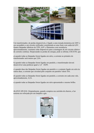 Um transformador, de perdas desprezíveis, é ligado a uma tomada doméstica de 220V e
seu secundário a um circuito retificador constituindo-se uma fonte com saída de 6,0V.
Quatro lâmpadas idênticas de 25W, 6,0V e filamentos com resistência,
aproximadamente, constante estão disponíveis para a montagem de um circuito elétrico
de corrente contínua. Desprezando-se perdas de energia, pode se afirmar, EXCETO, que

a) quando todas as lâmpadas forem ligadas em série, a corrente no primário do
transformador será menor que 2,0A.

b) quando todas as lâmpadas forem ligadas em paralelo, o transformador deverá
desenvolver uma potência igual a 1,0 ´ 102W.

c) quando duas das lâmpadas forem ligadas em paralelo e o conjunto ligado em série às
outras duas, a corrente que circulará pelo conjunto em paralelo valerá 10A.

d) quando todas as lâmpadas forem ligadas em paralelo, a corrente em cada uma vale,
aproximadamente, 4,2A.

e) quando todas as lâmpadas forem ligadas em série apresentarão o mesmo brilho.



46-(FGV-SP-010) Originalmente, quando comprou seu carrinho de churros, a luz
noturna era reforçada por um lampião a gás.
 