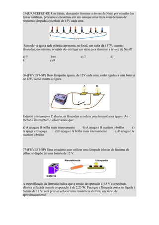 05-(URJ-CEFET-RJ) Um lojista, desejando iluminar a árvore de Natal por ocasião das
festas natalinas, procurou e encontrou em um estoque uma caixa com dezenas de
pequenas lâmpadas coloridas de 15V cada uma.




 Sabendo-se que a rede elétrica apresenta, no local, um valor de 117V, quantas
lâmpadas, no mínimo, o lojista deverá ligar em série para iluminar a árvore de Natal?

a) 5                  b) 6                   c) 7                   d)
8                    e) 9



06-(FUVEST-SP) Duas lâmpadas iguais, de 12V cada uma, estão ligadas a uma bateria
de 12V, como mostra a figura.




Estando o interruptor C aberto, as lâmpadas acendem com intensidades iguais. Ao
fechar o interruptor C, observamos que:

a) A apaga e B brilha mais intensamente      b) A apaga e B mantém o brilho      c)
A apaga e B apaga       d) B apaga e A brilha mais intensamente     e) B apaga e A
mantém o brilho



07-(FUVEST-SP) Uma estudante quer utilizar uma lâmpada (dessas de lanterna de
pilhas) e dispõe de uma bateria de 12 V.




A especificação da lâmpada indica que a tensão de operação é 4,5 V e a potência
elétrica utilizada durante a operação é de 2,25 W. Para que a lâmpada possa ser ligada à
bateria de 12 V, será preciso colocar uma resistência elétrica, em série, de
aproximadamente:
 