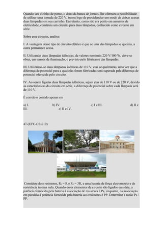 Quando seu vizinho de ponto, o dono da banca de jornais, lhe ofereceu a possibilidade
de utilizar uma tomada de 220 V, tratou logo de providenciar um modo de deixar acesas
duas lâmpadas em seu carrinho. Entretanto, como não era perito em assuntos de
eletricidade, construiu um circuito para duas lâmpadas, conhecido como circuito em
série.

Sobre esse circuito, analise:

I. A vantagem desse tipo de circuito elétrico é que se uma das lâmpadas se queima, a
outra permanece acesa.

II. Utilizando duas lâmpadas idênticas, de valores nominais 220 V/100 W, deve-se
obter, em termos de iluminação, o previsto pelo fabricante das lâmpadas.

III. Utilizando-se duas lâmpadas idênticas de 110 V, elas se queimarão, uma vez que a
diferença de potencial para a qual elas foram fabricadas será superada pela diferença de
potencial oferecida pelo circuito.

IV. Ao serem ligadas duas lâmpadas idênticas, sejam elas de 110 V ou de 220 V, devido
às características do circuito em série, a diferença de potencial sobre cada lâmpada será
de 110 V.

É correto o contido apenas em

a) I.                  b) IV.                      c) I e III.                    d) II e
III.                        e) II e IV.



47-(UFC-CE-010)




 Considere dois resistores, R1 = R e R2 = 3R, e uma bateria de força eletromotriz e de
resistência interna nula. Quando esses elementos de circuito são ligados em série, a
potência fornecida pela bateria à associação de resistores é Ps, enquanto, na associação
em paralelo à potência fornecida pela bateria aos resistores é PP. Determine a razão Ps /
PP.
 