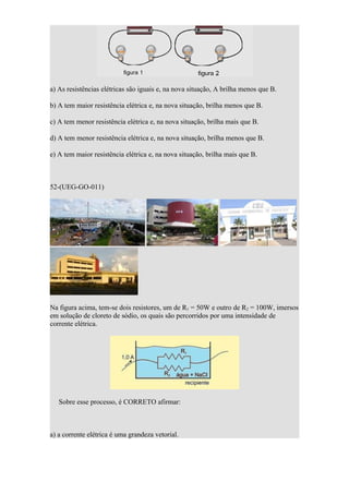 a) As resistências elétricas são iguais e, na nova situação, A brilha menos que B.

b) A tem maior resistência elétrica e, na nova situação, brilha menos que B.

c) A tem menor resistência elétrica e, na nova situação, brilha mais que B.

d) A tem menor resistência elétrica e, na nova situação, brilha menos que B.

e) A tem maior resistência elétrica e, na nova situação, brilha mais que B.



52-(UEG-GO-011)




Na figura acima, tem-se dois resistores, um de R1 = 50W e outro de R2 = 100W, imersos
em solução de cloreto de sódio, os quais são percorridos por uma intensidade de
corrente elétrica.




   Sobre esse processo, é CORRETO afirmar:



a) a corrente elétrica é uma grandeza vetorial.
 