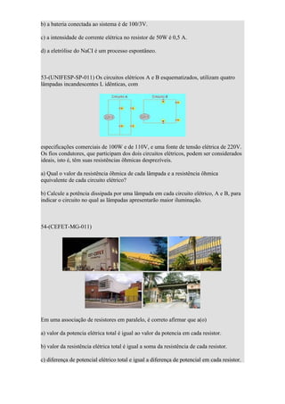 b) a bateria conectada ao sistema é de 100/3V.

c) a intensidade de corrente elétrica no resistor de 50W é 0,5 A.

d) a eletrólise do NaCI é um processo espontâneo.



53-(UNIFESP-SP-011) Os circuitos elétricos A e B esquematizados, utilizam quatro
lâmpadas incandescentes L idênticas, com




especificações comerciais de 100W e de 110V, e uma fonte de tensão elétrica de 220V.
Os fios condutores, que participam dos dois circuitos elétricos, podem ser considerados
ideais, isto é, têm suas resistências ôhmicas desprezíveis.

a) Qual o valor da resistência ôhmica de cada lâmpada e a resistência ôhmica
equivalente de cada circuito elétrico?

b) Calcule a potência dissipada por uma lâmpada em cada circuito elétrico, A e B, para
indicar o circuito no qual as lâmpadas apresentarão maior iluminação.



54-(CEFET-MG-011)




Em uma associação de resistores em paralelo, é correto afirmar que a(o)

a) valor da potencia elétrica total é igual ao valor da potencia em cada resistor.

b) valor da resistência elétrica total é igual a soma da resistência de cada resistor.

c) diferença de potencial elétrico total e igual a diferença de potencial em cada resistor.
 