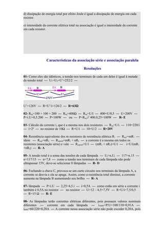 d) dissipação de energia total por efeito Joule é igual a dissipação de energia em cada
resistor.

e) intensidade da corrente elétrica total na associação é igual a intensidade da corrente
em cada resistor.




                 Características da associação série e associação paralela

                                               Resoluções

01- Como eles são idênticos, a tensão nos terminais de cada um deles é igual à metade
da tensão total --- U1=U2=U’=252/2 ---




U’=126V --- R=U’/i=126/2 --- R=63Ω

02- Req=100 + 100 + 200 --- Req=400Ω --- Req=U/I --- 400=U/0,5 --- U=200V ---
P=i.U=0,5.200 --- P=100W --- ou --- P=Req.i2 400.0,25=100W --- R- E

03- Cálculo da corrente i, que é a mesma nos dois resistores --- Req=U/i --- 110=220/i
--- i=2ª --- no resistor de 10Ω --- R=U/i --- 10=U/2 --- R=20V

04- Resistência equivalente dos m resistores de resistência elétrica R1 --- Req1=mR1 ---
idem --- Req2=nR2 --- Reqtotal=mR1 + nR2 --- a corrente é a mesma em todos os
resistores (associação série) e vale --- Reqtotal=U/i --- (mR1 + nR2)=U/i --- i=U/(mR1
+nR2) --- R- A

05- A tensão total é a soma das tensões de cada lâmpada --- Ut=n.Ul --- 117=n.15 ---
n=117/15 --- n=7,8 --- como a tensão nos terminais de cada lâmpada não pode
ultrapassar 15V, deve-se selecionar 8 lâmpadas --- R- D

06- Fechando a chave C, provoca-se um curto circuito nos terminais da lâmpada A, a
corrente se desvia e ela se apaga. Assim, como a resistência total diminui, a corrente
aumenta na lâmpada B aumentando seu brilho --- R- A

07- lâmpada --- P=i.U --- 2,25=4,5.i --- i=0,5A --- como estão em série a corrente i
também é 0,5A no resistor --- no resistor --- U=12 – 4,5=7,5V --- R=U/i=7,5/0,5
--- R=15 Ω --- R- E

08- As lâmpadas terão correntes elétricas diferentes, pois possuem valores nominais
diferentes --- corrente em cada lâmpada --- i100W=P/U=100/110=0,91A ---
i60W=60/220=0,28A --- A corrente nessa associação série não pode exceder 0,28A, pois
 
