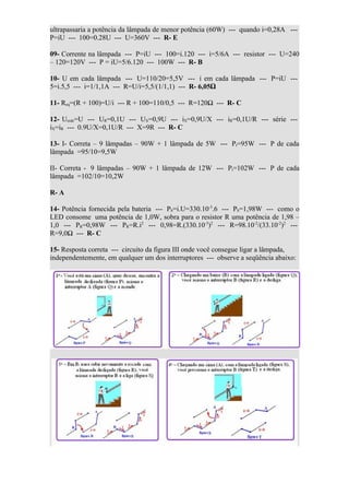 ultrapassaria a potência da lâmpada de menor potência (60W) --- quando i=0,28A ---
P=iU --- 100=0.28U --- U=360V --- R- E

09- Corrente na lâmpada --- P=iU --- 100=i.120 --- i=5/6A --- resistor --- U=240
– 120=120V --- P = iU=5/6.120 --- 100W --- R- B

10- U em cada lâmpada --- U=110/20=5,5V --- i em cada lâmpada --- P=iU ---
5=i.5,5 --- i=1/1,1A --- R=U/i=5,5/(1/1,1) --- R- 6,05Ω

11- Req=(R + 100)=U/i --- R + 100=110/0,5 --- R=120Ω --- R- C

12- Urede=U --- UR=0,1U --- UX=0,9U --- iX=0,9U/X --- iR=0,1U/R --- série ---
iX=iR --- 0.9U/X=0,1U/R --- X=9R --- R- C

13- I- Correta – 9 lâmpadas – 90W + 1 lâmpada de 5W --- Pt=95W --- P de cada
lâmpada =95/10=9,5W

II- Correta - 9 lâmpadas – 90W + 1 lâmpada de 12W --- Pt=102W --- P de cada
lâmpada =102/10=10,2W

R- A

14- Potência fornecida pela bateria --- Pb=i.U=330.10-3.6 --- Pb=1,98W --- como o
LED consome uma potência de 1,0W, sobra para o resistor R uma potência de 1,98 –
1,0 --- PR=0,98W --- PR=R.i2 --- 0,98=R.(330.10-3)2 --- R=98.10-2/(33.10-2)2 ---
R=9,0Ω --- R- C

15- Resposta correta --- circuito da figura III onde você consegue ligar a lâmpada,
independentemente, em qualquer um dos interruptores --- observe a seqüência abaixo:
 