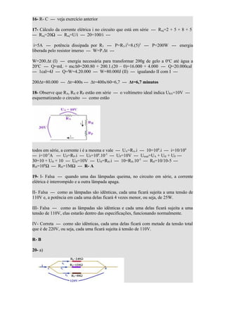 16- R- C --- veja exercício anterior

17- Cálculo da corrente elétrica i no circuito que está em série --- Req=2 + 5 + 8 + 5
--- Req=20Ω --- Req=U/i --- 20=100/i ---

 i=5A --- potência dissipada por R3 --- P=R3.i2=8.(5)2 --- P=200W --- energia
liberada pelo resistor imerso --- W=P.Δt ---

W=200.Δt (I) --- energia necessária para transformar 200g de gelo a 0oC até água a
20oC --- Q=mL + mcΔθ=200.80 + 200.1.(20 – 0)=16.000 + 4.000 --- Q=20.000cal
--- 1cal=4J --- Q=W=4.20.000 --- W=80.000J (II) --- igualando II com I ---

200Δt=80.000 --- Δt=400s --- Δt=400s/60=6,7 --- Δt=6,7 minutos

18- Observe que RA, RH e RP estão em série --- o voltímetro ideal indica URA=10V ---
esquematizando o circuito --- como estão




todos em série, a corrente i é a mesma e vale --- UA=RA.i --- 10=106.i --- i=10/106
--- i=10-5A --- UP=RP.i --- UP=106.10-5 --- UP=10V --- Utotal=UA + UH + UP ---
30=10 + UH + 10 --- UH=10V --- UH=RH.i --- 10=RH.10-5 --- RH=10/10-5 ---
RH=106Ω --- RH=1MΩ --- R- A

19- I- Falsa --- quando uma das lâmpadas queima, no circuito em série, a corrente
elétrica é interrompido e a outra lâmpada apaga.

II- Falsa --- como as lâmpadas são idênticas, cada uma ficará sujeita a uma tensão de
110V e, a potência em cada uma delas ficará 4 vezes menor, ou seja, de 25W.

III- Falsa --- como as lâmpadas são idênticas e cada uma delas ficará sujeita a uma
tensão de 110V, elas estarão dentro das especificações, funcionando normalmente.

IV- Correta --- como são idênticas, cada uma delas ficará com metade da tensão total
que é de 220V, ou seja, cada uma ficará sujeita à tensão de 110V.

R- B

20- a)
 