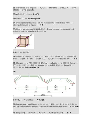 32- Corrente em cada lâmpada --- Req=U/i --- 330=220/i --- i=22/33 A --- n=50/
(22/33) --- n=75 lâmpadas

33- a) P=iU=6/11.110 --- P=60W

b) n=14/(6/11) --- n=25 lâmpadas

34- O fio superior corresponde à um dos pólos da fonte e o inferior ao outro ---
observe atentamente as figuras --- R- E

35- Observe que os pontos M,N,O,P,Q,R,S e T estão em curto circuito, então os 4
resistores estão em paralelo --- Req=U/i ---




R/4=U/i --- i=4U/R

36- corrente na lâmpada --- Pl=il.U --- 150=il.110 --- il=214/15A --- corrente no
ferro --- if=(15 – 214/15) --- if=214/15A --- Pf=if.U=214/15.110=1.570W --- R- B

37- Chuveiro --- ic=P/U=3.000/110=27,27A --- geladeira --- ig=400/110=3,63A ---
TV --- iTV=150/110=1,36A --- lâmpada --- il=60/110=0,54A --- faltam 30 –
27,7=2,3A --- R- Lâmpada e TV

38-




P=U2/Req --- P=U2/(2R/3) --- P=3U2/2R

39- Corrente total i no disjuntor --- Pt=it.U --- (1.400 + 920)=it.110 --- it=21,1A ---
para que o disjuntor não desligue, a corrente elétrica mínima deve ser de 25 A --- R- D


40- Lâmpada Q --- PQ=U2/R --- PR=U2/R --- PS=(U/2)2/R=U2/4R --- R- B
 