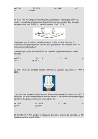 a) 0,5 Ω                b) 4,5 Ω                 c) 9,0 Ω                  d) 12
Ω                 e) 15 Ω



08-(UEL-PR) Nas lâmpadas incandescentes, encontramos informações sobre sua
tensão e potência de funcionamento. Imagine associarmos em série duas lâmpadas
incandescentes, uma de 110 V , 100 W e outra de 220 V , 60 W.




Nesse caso, qual deverá ser, aproximadamente, o valor máximo da tensão de
alimentação a ser aplicada neste circuito, para que nenhuma das lâmpadas tenha sua
potência nominal excedida?

Considere que o valor das resistências das lâmpadas seja independente da tensão
aplicada.

a) 110 V .                 b) 127 V .                    c) 220 V .                  d)
250 V .               e) 360 V



09-(PUC-MG) Uma lâmpada incandescente tem as seguintes especificações: 100W e
120V.




 Para que essa lâmpada tenha o mesmo desempenho quando for ligada em 240V, é
necessário usá-la associada em série com um resistor. Considerando-se essa montagem,
a potência dissipada nesse resistor adicional será de:

a) 50W                   b) 100W                       c) 120W                       d)
127W                     e) 200W



10-(FUVEST-SP) Um cordão de lâmpadas decorativo contém 20 lâmpadas de 5W
ligadas em série à rede de 110V.
 