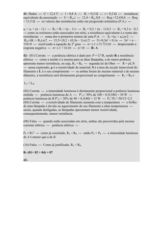 41- Dados --- U = 12,4 V --- i = 0,8 A --- R1 = 0,2 Ω --- r = 0,3 Ω --- resistência
equivalente da associação --- U = Req.i --- 12,4 = Req 0,8 --- Req =12,4/0,8 --- Req
= 15,5 Ω --- os valores das resistências estão em progressão aritmética (P.A.) ---

an = a1 + (n – 1) r --- Rn = R1 + (n – 1) r --- Rn = 0,2 + (n – 1) 0,3 --- Rn = 0,3 n – 0,1
--- como os resistores estão associados em série, a resistência equivalente é a soma das
resistências --- soma dos n primeiros termos de uma P.A. --- Sn =(a1 + an).n/2 ---
 Req=(R1 + Rn).n/2 --- 15,5={0,2 + (0,3n – 1).n}/2 --- 31=0,3n2 + 0,1n --- 3n2 + n –
310=0 --- resolvendo a equação do 2º grau --- n= (-1 ±√3.721)/6 --- desprezando a
resposta negativa --- n= (-1 + 61)/6 --- n=10 --- R- A

42- (01) Correta --- a potência elétrica é dado por: P = U2/R, sendo R a resistência
elétrica --- como a tensão é a mesma para as duas lâmpadas, a de maior potência
apresenta menor resistência, ou seja, RA < RB --- segunda lei de Ohm --- R = ρL/S
--- nessa expressão, ρ é a resistividade do material; S é a área da secção transversal do
filamento e L é o seu comprimento --- se ambas forem do mesmo material e de mesmo
diâmetro, a resistência será diretamente proporcional ao comprimento --- RA < RB e

LA < LB.

(02) Correta --- a intensidade luminosa é diretamente proporcional a potência luminosa
emitida --- potência luminosa de A --- P’A= 30% de 100 = 0,3(100) = 30 W ---
potência luminosa de B P’B = 30% de 40 = 0,3(40) = 12 W --- PA’/PB’=30/12=2,5
(04) Correta --- a resistividade do filamento aumenta com a temperatura --- o brilho
de uma lâmpada é devido ao aquecimento de seu filamento a altas temperaturas ---
assim, quando desligadas, as lâmpadas apresentam menor resistividade,
consequentemente, menor resistência.

(08) Falsa --- quando estão associadas em série, ambas são percorridas pela mesma
corrente elétrica --- potência elétrica ---

Pd = R i2 --- como já concluído, RA < RB --- então PA < PB --- a intensidade luminosa
de A é menor que a de B.

(16) Falsa --- Como já justificado, RA < RB.

R- (01+ 02 + 04) = 07

43-
 