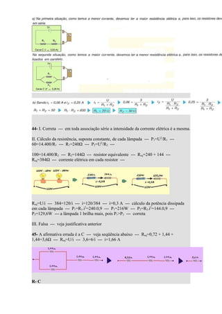 44- I. Correta --- em toda associação série a intensidade da corrente elétrica é a mesma.

II. Cálculo da resistência, suposta constante, de cada lâmpada --- P1=U2/R1 ---
60=14.400/R1 --- R1=240Ω --- P2=U2/R2 ---

100=14.400/R2 --- R2=144Ω --- resistor equivalente --- Req=240 + 144 ---
Req=384Ω --- corrente elétrica em cada resistor ---




Req=U/i --- 384=120/i --- i=120/384 --- i=0,3 A --- cálculo da potência dissipada
em cada lâmpada --- P1=R1.i2=240.0,9 --- P1=216W --- P2=R2.i2=144.0,9 ---
P2=129,6W --- a lâmpada 1 brilha mais, pois P1>P2 --- correta

III. Falsa --- veja justificativa anterior

45- A afirmativa errada é a C --- veja seqüência abaixo --- Req=0,72 + 1,44 +
1,44=3,6Ω --- Req=U/i --- 3,6=6/i --- i=1,66 A




R- C
 