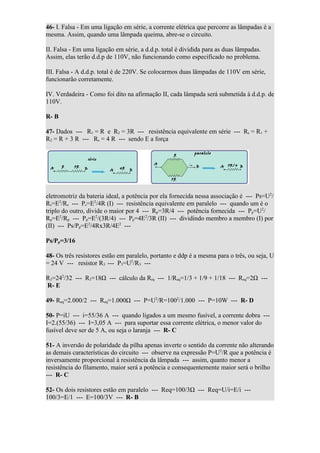46- I. Falsa - Em uma ligação em série, a corrente elétrica que percorre as lâmpadas é a
mesma. Assim, quando uma lâmpada queima, abre-se o circuito.

II. Falsa - Em uma ligação em série, a d.d.p. total é dividida para as duas lâmpadas.
Assim, elas terão d.d.p de 110V, não funcionando como especificado no problema.

III. Falsa - A d.d.p. total é de 220V. Se colocarmos duas lâmpadas de 110V em série,
funcionarão corretamente.

IV. Verdadeira - Como foi dito na afirmação II, cada lâmpada será submetida à d.d.p. de
110V.

R- B

47- Dados --- R1 = R e R2 = 3R --- resistência equivalente em série --- Rs = R1 +
R2 = R + 3 R --- Rs = 4 R --- sendo E a força




eletromotriz da bateria ideal, a potência por ela fornecida nessa associação é --- Ps=U2/
Rs=E2/Rs --- Ps=E2/4R (I) --- resistência equivalente em paralelo --- quando um é o
triplo do outro, divide o maior por 4 --- Rp=3R/4 --- potência fornecida --- Pp=U2/
Rp=E2/Rp --- Pp=E2/(3R/4) --- Pp=4E2/3R (II) --- dividindo membro a membro (I) por
(II) --- Ps/Pp=E2/4Rx3R/4E2 ---

Ps/Pp=3/16

48- Os três resistores estão em paralelo, portanto e ddp é a mesma para o três, ou seja, U
= 24 V --- resistor R3 --- P3=U2/R3 ---

R3=242/32 --- R3=18Ω --- cálculo da Rrq --- 1/Req=1/3 + 1/9 + 1/18 --- Req=2Ω ---
R- E

49- Req=2.000/2 --- Req=1.000Ω --- P=U2/R=1002/1.000 --- P=10W --- R- D

50- P=iU --- i=55/36 A --- quando ligados a um mesmo fusível, a corrente dobra ---
I=2.(55/36) --- I=3,05 A --- para suportar essa corrente elétrica, o menor valor do
fusível deve ser de 5 A, ou seja o laranja --- R- C

51- A inversão de polaridade da pilha apenas inverte o sentido da corrente não alterando
as demais características do circuito --- observe na expressão P=U2/R que a potência é
inversamente proporcional à resistência da lâmpada --- assim, quanto menor a
resistência do filamento, maior será a potência e consequentemente maior será o brilho
--- R- C

52- Os dois resistores estão em paralelo --- Req=100/3Ω --- Req=U/i=E/i ---
100/3=E/1 --- E=100/3V --- R- B
 