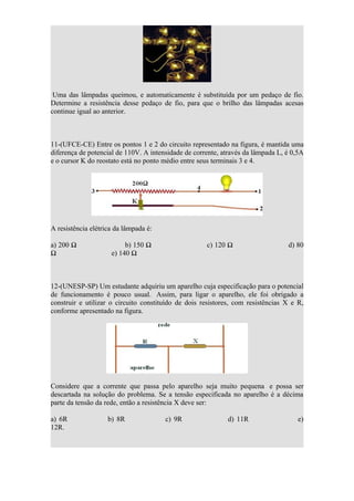 Uma das lâmpadas queimou, e automaticamente é substituída por um pedaço de fio.
Determine a resistência desse pedaço de fio, para que o brilho das lâmpadas acesas
continue igual ao anterior.



11-(UFCE-CE) Entre os pontos 1 e 2 do circuito representado na figura, é mantida uma
diferença de potencial de 110V. A intensidade de corrente, através da lâmpada L, é 0,5A
e o cursor K do reostato está no ponto médio entre seus terminais 3 e 4.




A resistência elétrica da lâmpada é:

a) 200 Ω                  b) 150 Ω                   c) 120 Ω                    d) 80
Ω                    e) 140 Ω



12-(UNESP-SP) Um estudante adquiriu um aparelho cuja especificação para o potencial
de funcionamento é pouco usual. Assim, para ligar o aparelho, ele foi obrigado a
construir e utilizar o circuito constituído de dois resistores, com resistências X e R,
conforme apresentado na figura.




Considere que a corrente que passa pelo aparelho seja muito pequena e possa ser
descartada na solução do problema. Se a tensão especificada no aparelho é a décima
parte da tensão da rede, então a resistência X deve ser:

a) 6R               b) 8R              c) 9R                d) 11R                   e)
12R.
 
