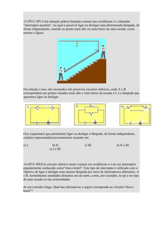 15-(PUC-SP) Uma situação prática bastante comum nas residências é o chamado
“interruptor paralelo”, no qual é possível ligar ou desligar uma determinada lâmpada, de
forma independente, estando no ponto mais alto ou mais baixo de uma escada, como
mostra a figura.




Em relação a isso, são mostrados três possíveis circuitos elétricos, onde A e B
correspondem aos pontos situados mais alto e mais baixo da escada e L é a lâmpada que
queremos ligar ou desligar.




O(s) esquema(s) que permite(m) ligar ou desligar a lâmpada, de forma independente,
está(ão) representado(s)corretamente somente em

a) I.                b) II.                   c) III.                 d) II e III.
                   e) I e III.



16-(PUC-RS)Um circuito elétrico muito comum em residências é o de um interruptor
popularmente conhecido como“chave-hotel”. Este tipo de interruptor é utilizado com o
objetivo de ligar e desligar uma mesma lâmpada por meio de interruptores diferentes, A
e B, normalmente instalados distantes um do outro, como, por exemplo, no pé e no topo
de uma escada ou nas extremidades

de um corredor longo. Qual das alternativas a seguir corresponde ao circuito“chave-
hotel”?
 