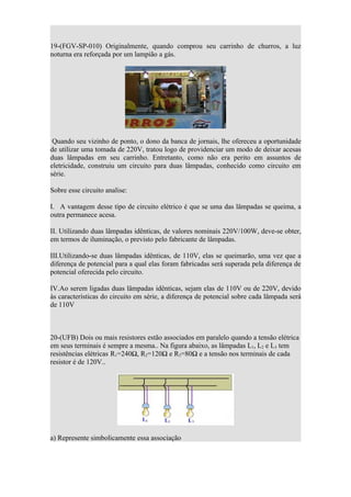 19-(FGV-SP-010) Originalmente, quando comprou seu carrinho de churros, a luz
noturna era reforçada por um lampião a gás.




 Quando seu vizinho de ponto, o dono da banca de jornais, lhe ofereceu a oportunidade
de utilizar uma tomada de 220V, tratou logo de providenciar um modo de deixar acesas
duas lâmpadas em seu carrinho. Entretanto, como não era perito em assuntos de
eletricidade, construiu um circuito para duas lâmpadas, conhecido como circuito em
série.

Sobre esse circuito analise:

I. A vantagem desse tipo de circuito elétrico é que se uma das lâmpadas se queima, a
outra permanece acesa.

II. Utilizando duas lâmpadas idênticas, de valores nominais 220V/100W, deve-se obter,
em termos de iluminação, o previsto pelo fabricante de lâmpadas.

III.Utilizando-se duas lâmpadas idênticas, de 110V, elas se queimarão, uma vez que a
diferença de potencial para a qual elas foram fabricadas será superada pela diferença de
potencial oferecida pelo circuito.

IV.Ao serem ligadas duas lâmpadas idênticas, sejam elas de 110V ou de 220V, devido
às características do circuito em série, a diferença de potencial sobre cada lâmpada será
de 110V



20-(UFB) Dois ou mais resistores estão associados em paralelo quando a tensão elétrica
em seus terminais é sempre a mesma.. Na figura abaixo, as lâmpadas L1, L2 e L3 tem
resistências elétricas R1=240Ω, R2=120Ω e R3=80Ω e a tensão nos terminais de cada
resistor é de 120V..




a) Represente simbolicamente essa associação
 