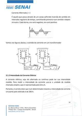 10
Corrente Alternada ( ≈ )
É aquela que passa através de um corpo sofrendo inversão de sentido em
intervalos regulares de tempo, caminhando primeiro num sentido e depois
no outro. Cada borne, ora será negativo, ora será positivo.
Vemos nas figuras abaixo, o sentido da corrente em um transformador
3.1.2 Intensidade da Corrente Elétrica
A corrente elétrica, seja ela alternada ou contínua pode ter sua intensidade
medida. Para medir a intensidade da corrente usa-se a unidade de medida
chamada ampère, que é representada pela letra A.
Portanto, é correto dizer que num determinado instante a intensidade da corrente
circulante pelo eletrodo é de 200 A.
 