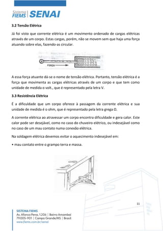 11
3.2 Tensão Elétrica
Já foi visto que corrente elétrica é um movimento ordenado de cargas elétricas
através de um corpo. Estas cargas, porém, não se movem sem que haja uma força
atuando sobre elas, fazendo-as circular.
A essa força atuante dá-se o nome de tensão elétrica. Portanto, tensão elétrica é a
força que movimenta as cargas elétricas através de um corpo e que tem como
unidade de medida o volt., que é representado pela letra V.
3.3 Resistência Elétrica
É a dificuldade que um corpo oferece à passagem da corrente elétrica e sua
unidade de medida é o ohm, que é representado pela letra grega Ω.
A corrente elétrica ao atravessar um corpo encontra dificuldade e gera calor. Este
calor pode ser desejável, como no caso do chuveiro elétrico, ou indesejável como
no caso de um mau contato numa conexão elétrica.
Na soldagem elétrica devemos evitar o aquecimento indesejável em:
• mau contato entre o grampo terra e massa.
 