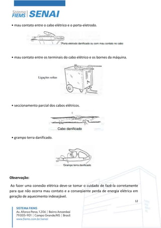 12
• mau contato entre o cabo elétrico e o porta-eletrodo.
• mau contato entre os terminais do cabo elétrico e os bornes da máquina.
• seccionamento parcial dos cabos elétricos.
• grampo terra danificado.
Observação:
Ao fazer uma conexão elétrica deve-se tomar o cuidado de fazê-la corretamente
para que não ocorra mau contato e a conseqüente perda de energia elétrica em
geração de aquecimento indesejável.
 