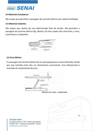 13
3.4 Materiais Condutores
São corpos que permitem a passagem da corrente elétrica com relativa facilidade.
3.5 Materiais Isolantes
São corpos que, dentro de uma determinada faixa de tensão, não permitem a
passagem da corrente elétrica (fig. abaixo). Os mais usados são a borracha, a mica,
a porcelana e a baquelita.
3.6 Arco Elétrico
É a passagem da corrente elétrica de um polo (peça) para o outro (eletrodo), desde
que seja mantido entre eles um afastamento conveniente. Esse afastamento é
chamado de comprimento do arco.
 