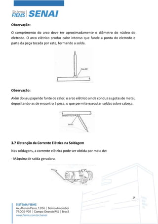 14
Observação:
O comprimento do arco deve ter aproximadamente o diâmetro do núcleo do
eletrodo. O arco elétrico produz calor intenso que funde a ponta do eletrodo e
parte da peça tocada por este, formando a solda.
Observação:
Além do seu papel de fonte de calor, o arco elétrico ainda conduz as gotas de metal,
depositando-as de encontro à peça, o que permite executar soldas sobre cabeça.
3.7 Obtenção da Corrente Elétrica na Soldagem
Nas soldagens, a corrente elétrica pode ser obtida por meio de:
- Máquina de solda geradora.
 
