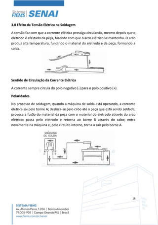 16
3.8 Efeito da Tensão Elétrica na Soldagem
A tensão faz com que a corrente elétrica prossiga circulando, mesmo depois que o
eletrodo é afastado da peça, fazendo com que o arco elétrico se mantenha. O arco
produz alta temperatura, fundindo o material do eletrodo e da peça, formando a
solda.
Sentido de Circulação da Corrente Elétrica
A corrente sempre circula do polo negativo (-) para o polo positivo (+).
Polaridades
No processo de soldagem, quando a máquina de solda está operando, a corrente
elétrica sai pelo borne A; desloca-se pelo cabo até a peça que está sendo soldada,
provoca a fusão do material da peça com o material do eletrodo através do arco
elétrico; passa pelo eletrodo e retorna ao borne B através do cabo; entra
novamente na máquina e, pelo circuito interno, torna a sair pelo borne A.
 