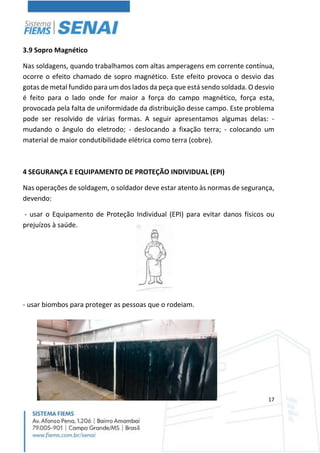 17
3.9 Sopro Magnético
Nas soldagens, quando trabalhamos com altas amperagens em corrente contínua,
ocorre o efeito chamado de sopro magnético. Este efeito provoca o desvio das
gotas de metal fundido para um dos lados da peça que está sendo soldada. O desvio
é feito para o lado onde for maior a força do campo magnético, força esta,
provocada pela falta de uniformidade da distribuição desse campo. Este problema
pode ser resolvido de várias formas. A seguir apresentamos algumas delas: -
mudando o ângulo do eletrodo; - deslocando a fixação terra; - colocando um
material de maior condutibilidade elétrica como terra (cobre).
4 SEGURANÇA E EQUIPAMENTO DE PROTEÇÃO INDIVIDUAL (EPI)
Nas operações de soldagem, o soldador deve estar atento às normas de segurança,
devendo:
- usar o Equipamento de Proteção Individual (EPI) para evitar danos físicos ou
prejuízos à saúde.
- usar biombos para proteger as pessoas que o rodeiam.
 