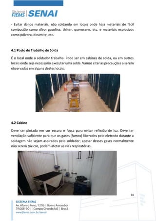 18
- Evitar danos materiais, não soldando em locais onde haja materiais de fácil
combustão como óleo, gasolina, thiner, querosene, etc. e materiais explosivos
como pólvora, dinamite, etc.
4.1 Posto de Trabalho de Solda
É o local onde o soldador trabalha. Pode ser em cabines de solda, ou em outros
locais onde seja necessário executar uma solda. Vamos citar as precauções a serem
observadas em alguns destes locais.
4.2 Cabine
Deve ser pintada em cor escura e fosca para evitar reflexão de luz. Deve ter
ventilação suficiente para que os gases (fumos) liberados pelo eletrodo durante a
soldagem não sejam aspirados pelo soldador; apesar desses gases normalmente
não serem tóxicos, podem afetar as vias respiratórias.
 