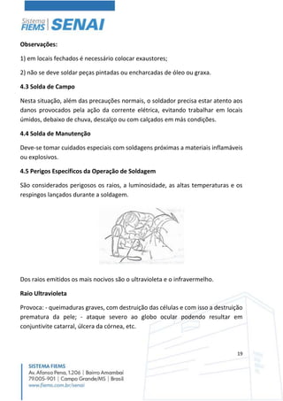 19
Observações:
1) em locais fechados é necessário colocar exaustores;
2) não se deve soldar peças pintadas ou encharcadas de óleo ou graxa.
4.3 Solda de Campo
Nesta situação, além das precauções normais, o soldador precisa estar atento aos
danos provocados pela ação da corrente elétrica, evitando trabalhar em locais
úmidos, debaixo de chuva, descalço ou com calçados em más condições.
4.4 Solda de Manutenção
Deve-se tomar cuidados especiais com soldagens próximas a materiais inflamáveis
ou explosivos.
4.5 Perigos Específicos da Operação de Soldagem
São considerados perigosos os raios, a luminosidade, as altas temperaturas e os
respingos lançados durante a soldagem.
Dos raios emitidos os mais nocivos são o ultravioleta e o infravermelho.
Raio Ultravioleta
Provoca: - queimaduras graves, com destruição das células e com isso a destruição
prematura da pele; - ataque severo ao globo ocular podendo resultar em
conjuntivite catarral, úlcera da córnea, etc.
 