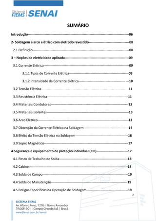 2
SUMÁRIO
Introdução------------------------------------------------------------------------------------------06
2- Soldagem a arco elétrico com eletrodo revestido------------------------------------08
2.1 Definição--------------------------------------------------------------------------------------08
3 – Noções de eletricidade aplicada---------------------------------------------------------09
3.1 Corrente Elétrica----------------------------------------------------------------------------09
3.1.1 Tipos de Corrente Elétrica-----------------------------------------------------09
3.1.2 Intensidade da Corrente Elétrica----------------------------------------- ---10
3.2 Tensão Elétrica------------------------------------------------------------------------------11
3.3 Resistência Elétrica------------------------------------------------------------------------11
3.4 Materiais Condutores---------------------------------------------------------------------13
3.5 Materiais Isolantes-------------------------------------------------------------------------13
3.6 Arco Elétrico---------------------------------------------------------------------------------13
3.7 Obtenção da Corrente Elétrica na Soldagem----------------------------------------14
3.8 Efeito da Tensão Elétrica na Soldagem-----------------------------------------------16
3.9 Sopro Magnético---------------------------------------------------------------------------17
4 Segurança e equipamento de proteção individual (EPI)----------------------------17
4.1 Posto de Trabalho de Solda-------------------------------------------------------------18
4.2 Cabine----------------------------------------------------------------------------------------18
4.3 Solda de Campo----------------------------------------------------------------------------19
4.4 Solda de Manutenção--------------------------------------------------------------------19
4.5 Perigos Específicos da Operação de Soldagem-------------------------------------19
 