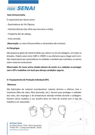 20
Raio Infravermelho
É responsável por danos como:
- Queimaduras de 1ºe 2ºgraus;
- Catarata (doença dos olhos que escurece a visão);
- Freqüente dor de cabeça;
- Vista cansada.
Observação: os raios infravermelhos e ultravioleta são invisíveis.
4.6 Respingos
São pequenas gotas de metal fundido que saltam no ato da soldagem, em todas as
direções. Podem estar entre 100º e 1700ºC e seu diâmetro para chegar até 6 mm.
São responsáveis por queimaduras no soldador e também por incêndios, se caírem
sobre material combustível.
Observação: Os riscos acima citados deixam de existir se o soldador se proteger
com o EPI e trabalhar em local que ofereça condições seguras.
4.7 Equipamento de Proteção Individual (EPI)
Máscaras
São fabricadas de material incombustível, isolante térmico e elétrico, leve e
resistente (fibra de vidro, fibra prensada, etc.). Servem para proteger o soldador
dos raios, dos respingos e da temperatura elevada emitida durante a soldagem.
Existem vários modelos e sua escolha deve ser feita de acordo com o tipo de
trabalho a ser executado.
 