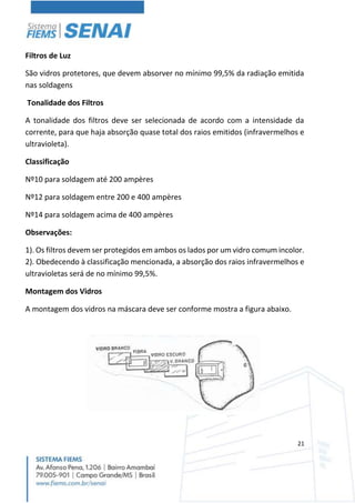 21
Filtros de Luz
São vidros protetores, que devem absorver no mínimo 99,5% da radiação emitida
nas soldagens
Tonalidade dos Filtros
A tonalidade dos filtros deve ser selecionada de acordo com a intensidade da
corrente, para que haja absorção quase total dos raios emitidos (infravermelhos e
ultravioleta).
Classificação
Nº10 para soldagem até 200 ampères
Nº12 para soldagem entre 200 e 400 ampères
Nº14 para soldagem acima de 400 ampères
Observações:
1). Os filtros devem ser protegidos em ambos os lados por um vidro comum incolor.
2). Obedecendo à classificação mencionada, a absorção dos raios infravermelhos e
ultravioletas será de no mínimo 99,5%.
Montagem dos Vidros
A montagem dos vidros na máscara deve ser conforme mostra a figura abaixo.
 