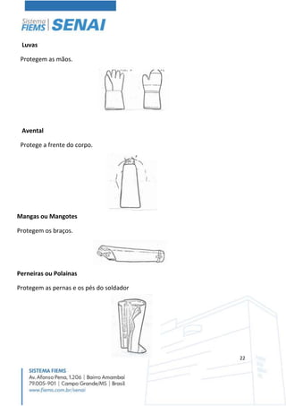 22
Luvas
Protegem as mãos.
Avental
Protege a frente do corpo.
Mangas ou Mangotes
Protegem os braços.
Perneiras ou Polainas
Protegem as pernas e os pés do soldador
 