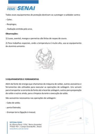 23
Todos esses equipamentos de proteção destinam-se a proteger o soldador contra:
- Calor;
- Respingos;
- Radiação emitida pelo arco.
Observações:
1) Luvas, avental, mangas e perneiras são feitas de raspas de couro.
2) Para trabalhos especiais, onde a temperatura é muito alta, usa-se equipamento
de alumínio-amianto.
5 EQUIPAMENTOS E FERRAMENTAS
Além da fonte de energia que chamamos de máquina de soldar, outros acessórios e
ferramentas são utilizados para executar as operações de soldagem. Uns servem
para transportar a corrente da fonte até o local de soldagem, outros para preparação
da solda e outros ainda, para a limpeza durante a execução da solda.
São acessórios necessários nas operações de soldagem:
- Cabo de solda;
- porta-Eletrodo;
- Grampo terra (ligação à massa).
 