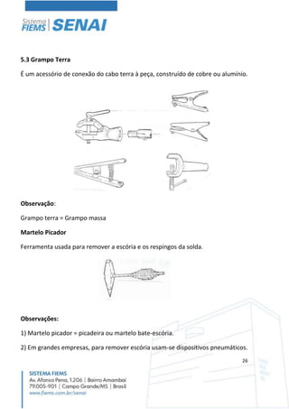 26
5.3 Grampo Terra
É um acessório de conexão do cabo terra à peça, construído de cobre ou alumínio.
Observação:
Grampo terra = Grampo massa
Martelo Picador
Ferramenta usada para remover a escória e os respingos da solda.
Observações:
1) Martelo picador = picadeira ou martelo bate-escória.
2) Em grandes empresas, para remover escória usam-se dispositivos pneumáticos.
 