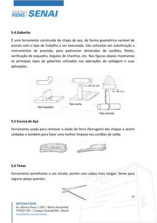 27
5.4 Gabarito
É uma ferramenta construída de chapa de aço, de forma geométrica variável de
acordo com o tipo de trabalho a ser executado. São utilizadas em substituição a
instrumentos de precisão, para padronizar dimensões de cordões, filetes,
verificação de esquadro, ângulos de chanfros, etc. Nas figuras abaixo mostramos
os principais tipos de gabaritos utilizados nas operações de soldagem e suas
aplicações.
5.5 Escova de Aço
Ferramenta usada para remover o óxido de ferro (ferrugem) das chapas a serem
soldadas e também para fazer uma melhor limpeza nos cordões de solda.
5.6 Tenaz
Ferramenta semelhante a um alicate, porém com cabos mais longos. Serve para
segurar peças quentes.
 