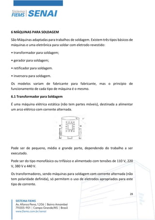 28
6 MÁQUINAS PARA SOLDAGEM
São Máquinas adaptadas para trabalhos de soldagem. Existem três tipos básicos de
máquinas e uma eletrônica para soldar com eletrodo revestido:
• transformador para soldagem;
• gerador para soldagem;
• retificador para soldagem.
• inversora para soldagem.
Os modelos variam de fabricante para fabricante, mas o princípio de
funcionamento de cada tipo de máquina é o mesmo.
6.1 Transformador para Soldagem
É uma máquina elétrica estática (não tem partes móveis), destinada a alimentar
um arco elétrico com corrente alternada.
Pode ser de pequeno, médio e grande porte, dependendo do trabalho a ser
executado.
Pode ser do tipo monofásico ou trifásico e alimentado com tensões de 110 V, 220
V, 380 V e 440 V.
Os transformadores, sendo máquinas para soldagem com corrente alternada (não
tem polaridade definida), só permitem o uso de eletrodos apropriados para este
tipo de corrente.
 