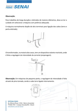 29
Observação:
Para trabalhos de longa duração e eletrodos de maiores diâmetros, deve-se ter o
cuidado em selecionar a máquina com potência adequada.
A máquina normalmente dispõe de dois terminais para ligação dos cabos (terra e
porta-eletrodo).
O transformador, na maioria dos casos, tem um dispositivo volante-manivela, onde
é feita a regulagem da intensidade da corrente (amperagem).
Observação: Em máquinas de pequeno porte, a regulagem da intensidade é feita
através de pino-tomada, sendo o cabo terra ligado internamente.
 
