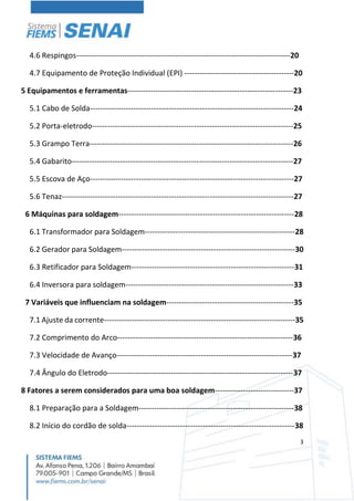 3
4.6 Respingos------------------------------------------------------------------------------------20
4.7 Equipamento de Proteção Individual (EPI) -------------------------------------------20
5 Equipamentos e ferramentas-----------------------------------------------------------------23
5.1 Cabo de Solda--------------------------------------------------------------------------------24
5.2 Porta-eletrodo-------------------------------------------------------------------------------25
5.3 Grampo Terra--------------------------------------------------------------------------------26
5.4 Gabarito---------------------------------------------------------------------------------------27
5.5 Escova de Aço--------------------------------------------------------------------------------27
5.6 Tenaz-------------------------------------------------------------------------------------------27
6 Máquinas para soldagem---------------------------------------------------------------------28
6.1 Transformador para Soldagem-----------------------------------------------------------28
6.2 Gerador para Soldagem--------------------------------------------------------------------30
6.3 Retificador para Soldagem----------------------------------------------------------------31
6.4 Inversora para soldagem------------------------------------------------------------------33
7 Variáveis que influenciam na soldagem--------------------------------------------------35
7.1 Ajuste da corrente---------------------------------------------------------------------------35
7.2 Comprimento do Arco---------------------------------------------------------------------36
7.3 Velocidade de Avanço---------------------------------------------------------------------37
7.4 Ângulo do Eletrodo-------------------------------------------------------------------------37
8 Fatores a serem considerados para uma boa soldagem-------------------------------37
8.1 Preparação para a Soldagem-------------------------------------------------------------38
8.2 Início do cordão de solda------------------------------------------------------------------38
 