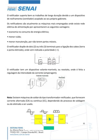 32
O retificador suporta bem os trabalhos de longa duração devido a um dispositivo
de resfriamento (ventilador) acoplado ao seu próprio gabinete.
Os retificadores são atualmente as máquinas mais empregadas onde existe rede
elétrica de alimentação por apresentarem as seguintes vantagens:
• economia no consumo de energia elétrica;
• menor ruído;
• menor manutenção, por não terem partes móveis.
O retificador dispõe de dois (2) ou três (3) terminais para a ligação dos cabos (terra
e porta-eletrodo), onde vem indicada a polaridade (-+).
O retificador tem um dispositivo volante-manivela, ou reostato, onde é feita a
regulagem da intensidade da corrente (amperagem).
Nota: Existem máquinas de soldar do tipo transformador-retificador, que fornecem
corrente alternada (CA) ou contínua (CC), dependendo do processo de soldagem
ou do eletrodo a ser usado.
 