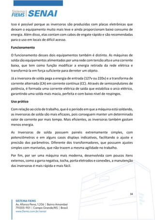 34
Isso é possível porque as inversoras são produzidas com placas eletrônicas que
deixam o equipamento muito mais leve e ainda proporcionam baixo consumo de
energia. Além disso, elas contam com cabos de engate rápido e são recomendadas
para o uso em locais de difícil acesso.
Funcionamento
O funcionamento desses dois equipamentos também é distinto. As máquinas de
solda são equipamentos alimentados por uma rede com tensão alta e uma corrente
baixa, que tem como função modificar a energia retirada da rede elétrica e
transformá-la em força suficiente para derreter um objeto.
Já a inversora de solda pega a energia de entrada (127v ou 220v) e a transforma de
corrente alternada (CA) em corrente contínua (CC). Através de semicondutores de
potência, é formada uma corrente elétrica de saída que estabiliza o arco elétrico,
garantindo uma solda mais macia, perfeita e com baixo nível de respingos.
Uso prático
Com relação ao ciclo de trabalho, que é o período em que a máquina está soldando,
as inversoras de solda são mais eficazes, pois conseguem manter um determinado
valor de corrente por mais tempo. Mais eficientes, as inversoras também gastam
menos energia.
As Inversoras de solda possuem painéis extremamente simples, com
potenciômetros e em alguns casos displays indicativos, facilitando o ajuste e
precisão dos parâmetros. Diferente dos transformadores, que possuem ajustes
simples com manivelas, que não trazem a mesma agilidade no trabalho.
Por fim, por ser uma máquina mais moderna, desenvolvida com poucos itens
externos, como a garra negativa, tocha, porta eletrodos e conexões, a manutenção
das inversoras é mais rápida e mais fácil.
 