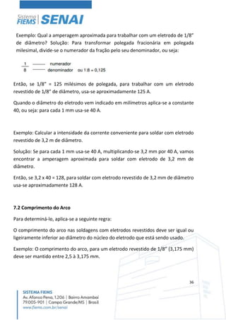 36
Exemplo: Qual a amperagem aproximada para trabalhar com um eletrodo de 1/8”
de diâmetro? Solução: Para transformar polegada fracionária em polegada
milesimal, divide-se o numerador da fração pelo seu denominador, ou seja:
Então, se 1/8” = 125 milésimos de polegada, para trabalhar com um eletrodo
revestido de 1/8” de diâmetro, usa-se aproximadamente 125 A.
Quando o diâmetro do eletrodo vem indicado em milímetros aplica-se a constante
40, ou seja: para cada 1 mm usa-se 40 A.
Exemplo: Calcular a intensidade da corrente conveniente para soldar com eletrodo
revestido de 3,2 m de diâmetro.
Solução: Se para cada 1 mm usa-se 40 A, multiplicando-se 3,2 mm por 40 A, vamos
encontrar a amperagem aproximada para soldar com eletrodo de 3,2 mm de
diâmetro.
Então, se 3,2 x 40 = 128, para soldar com eletrodo revestido de 3,2 mm de diâmetro
usa-se aproximadamente 128 A.
7.2 Comprimento do Arco
Para determiná-lo, aplica-se a seguinte regra:
O comprimento do arco nas soldagens com eletrodos revestidos deve ser igual ou
ligeiramente inferior ao diâmetro do núcleo do eletrodo que está sendo usado.
Exemplo: O comprimento do arco, para um eletrodo revestido de 1/8” (3,175 mm)
deve ser mantido entre 2,5 à 3,175 mm.
 