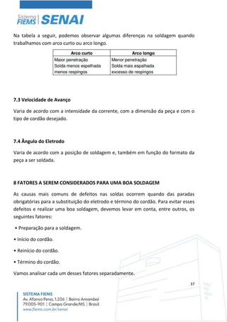 37
Na tabela a seguir, podemos observar algumas diferenças na soldagem quando
trabalhamos com arco curto ou arco longo.
7.3 Velocidade de Avanço
Varia de acordo com a intensidade da corrente, com a dimensão da peça e com o
tipo de cordão desejado.
7.4 Ângulo do Eletrodo
Varia de acordo com a posição de soldagem e, também em função do formato da
peça a ser soldada.
8 FATORES A SEREM CONSIDERADOS PARA UMA BOA SOLDAGEM
As causas mais comuns de defeitos nas soldas ocorrem quando das paradas
obrigatórias para a substituição do eletrodo e término do cordão. Para evitar esses
defeitos e realizar uma boa soldagem, devemos levar em conta, entre outros, os
seguintes fatores:
• Preparação para a soldagem.
• Início do cordão.
• Reinício do cordão.
• Término do cordão.
Vamos analisar cada um desses fatores separadamente.
 