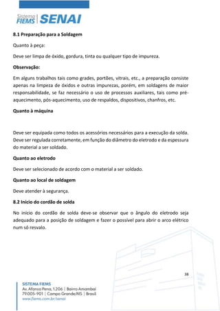 38
8.1 Preparação para a Soldagem
Quanto à peça:
Deve ser limpa de óxido, gordura, tinta ou qualquer tipo de impureza.
Observação:
Em alguns trabalhos tais como grades, portões, vitrais, etc., a preparação consiste
apenas na limpeza de óxidos e outras impurezas, porém, em soldagens de maior
responsabilidade, se faz necessário o uso de processos auxiliares, tais como pré-
aquecimento, pós-aquecimento, uso de respaldos, dispositivos, chanfros, etc.
Quanto à máquina
Deve ser equipada como todos os acessórios necessários para a execução da solda.
Deve ser regulada corretamente, em função do diâmetro do eletrodo e da espessura
do material a ser soldado.
Quanto ao eletrodo
Deve ser selecionado de acordo com o material a ser soldado.
Quanto ao local de soldagem
Deve atender à segurança.
8.2 Início do cordão de solda
No início do cordão de solda deve-se observar que o ângulo do eletrodo seja
adequado para a posição de soldagem e fazer o possível para abrir o arco elétrico
num só resvalo.
 