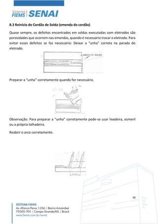 39
8.3 Reinício do Cordão de Solda (emenda do cordão)
Quase sempre, os defeitos encontrados em soldas executadas com eletrodos são
porosidades que ocorrem nas emendas, quando é necessário trocar o eletrodo. Para
evitar esses defeitos se faz necessário: Deixar a “unha” correta na parada do
eletrodo.
Preparar a “unha” corretamente quando for necessário.
Observação: Para preparar a “unha” corretamente pode-se usar lixadeira, esmeril
ou a própria talhadeira.
Reabrir o arco corretamente.
 