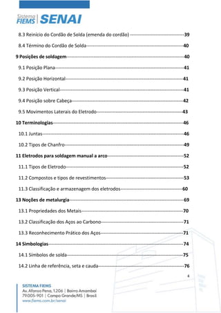 4
8.3 Reinício do Cordão de Solda (emenda do cordão) ----------------------------------39
8.4 Término do Cordão de Solda-------------------------------------------------------------40
9 Posições de soldagem--------------------------------------------------------------------------40
9.1 Posição Plana---------------------------------------------------------------------------------41
9.2 Posição Horizontal--------------------------------------------------------------------------41
9.3 Posição Vertical------------------------------------------------------------------------------41
9.4 Posição sobre Cabeça----------------------------------------------------------------------42
9.5 Movimentos Laterais do Eletrodo------------------------------------------------------43
10 Terminologias----------------------------------------------------------------------------------46
10.1 Juntas-----------------------------------------------------------------------------------------46
10.2 Tipos de Chanfro---------------------------------------------------------------------------49
11 Eletrodos para soldagem manual a arco------------------------------------------------52
11.1 Tipos de Eletrodo--------------------------------------------------------------------------52
11.2 Compostos e tipos de revestimentos-------------------------------------------------53
11.3 Classificação e armazenagem dos eletrodos---------------------------------------60
13 Noções de metalurgia------------------------------------------------------------------------69
13.1 Propriedades dos Metais----------------------------------------------------------------70
13.2 Classificação dos Aços ao Carbono----------------------------------------------------71
13.3 Reconhecimento Prático dos Aços----------------------------------------------------71
14 Simbologias-------------------------------------------------------------------------------------74
14.1 Símbolos de solda-------------------------------------------------------------------------75
14.2 Linha de referência, seta e cauda------------------------------------------------------76
 