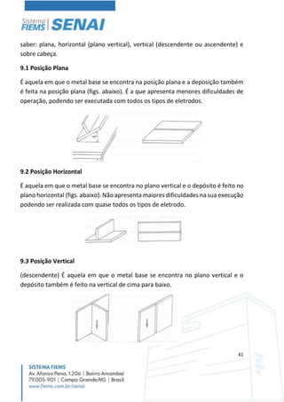 41
saber: plana, horizontal (plano vertical), vertical (descendente ou ascendente) e
sobre cabeça.
9.1 Posição Plana
É aquela em que o metal base se encontra na posição plana e a deposição também
é feita na posição plana (figs. abaixo). É a que apresenta menores dificuldades de
operação, podendo ser executada com todos os tipos de eletrodos.
9.2 Posição Horizontal
É aquela em que o metal base se encontra no plano vertical e o depósito é feito no
plano horizontal (figs. abaixo). Não apresenta maiores dificuldades na sua execução
podendo ser realizada com quase todos os tipos de eletrodo.
9.3 Posição Vertical
(descendente) É aquela em que o metal base se encontra no plano vertical e o
depósito também é feito na vertical de cima para baixo.
 