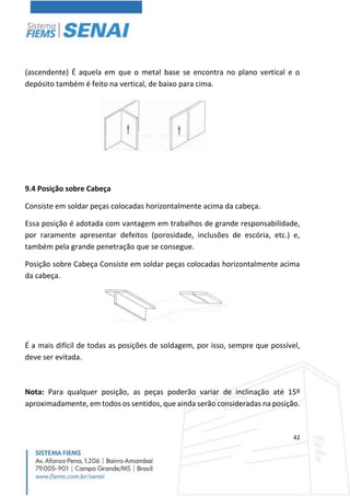 42
(ascendente) É aquela em que o metal base se encontra no plano vertical e o
depósito também é feito na vertical, de baixo para cima.
9.4 Posição sobre Cabeça
Consiste em soldar peças colocadas horizontalmente acima da cabeça.
Essa posição é adotada com vantagem em trabalhos de grande responsabilidade,
por raramente apresentar defeitos (porosidade, inclusões de escória, etc.) e,
também pela grande penetração que se consegue.
Posição sobre Cabeça Consiste em soldar peças colocadas horizontalmente acima
da cabeça.
É a mais difícil de todas as posições de soldagem, por isso, sempre que possível,
deve ser evitada.
Nota: Para qualquer posição, as peças poderão variar de inclinação até 15º
aproximadamente, em todos os sentidos, que ainda serão consideradas na posição.
 